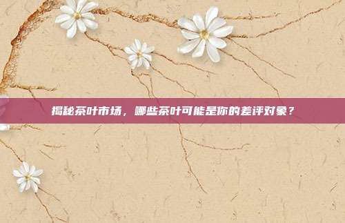 揭秘茶叶市场，哪些茶叶可能是你的差评对象？
