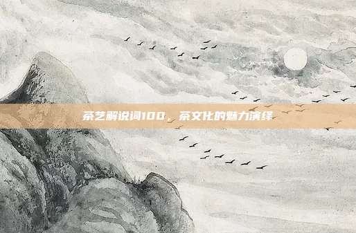 茶艺解说词100，茶文化的魅力演绎