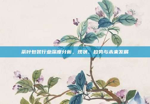 茶叶包装行业深度分析，现状、趋势与未来发展