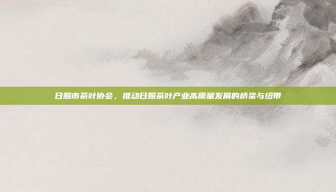 日照市茶叶协会，推动日照茶叶产业高质量发展的桥梁与纽带