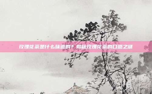 玫瑰花茶是什么味道的？揭秘玫瑰花茶的口感之谜