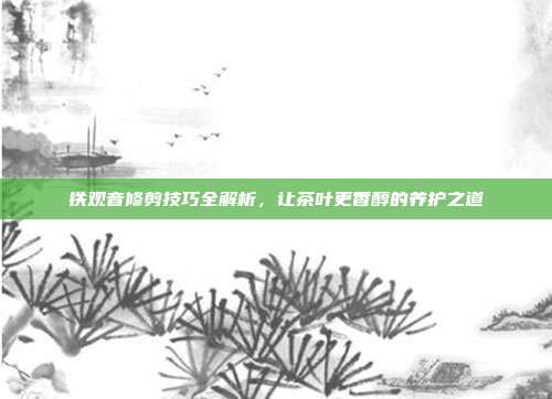 铁观音修剪技巧全解析，让茶叶更香醇的养护之道