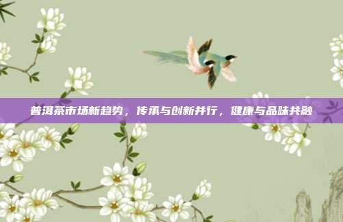 普洱茶市场新趋势，传承与创新并行，健康与品味共融
