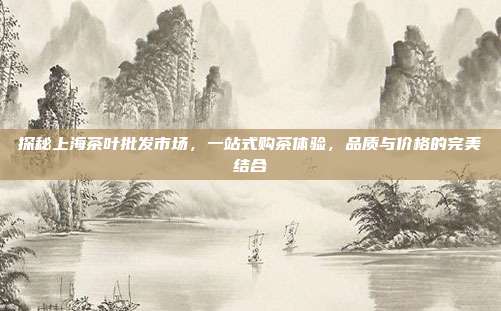探秘上海茶叶批发市场，一站式购茶体验，品质与价格的完美结合