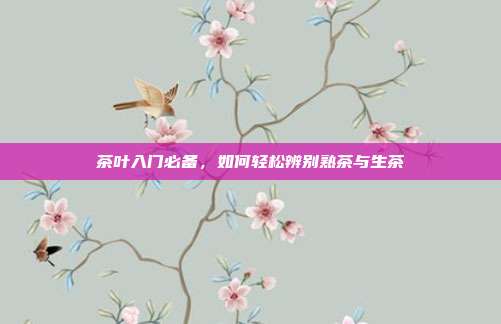 茶叶入门必备，如何轻松辨别熟茶与生茶