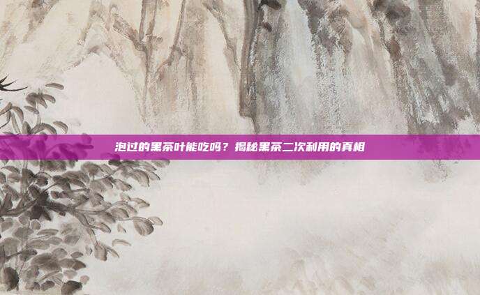 泡过的黑茶叶能吃吗？揭秘黑茶二次利用的真相