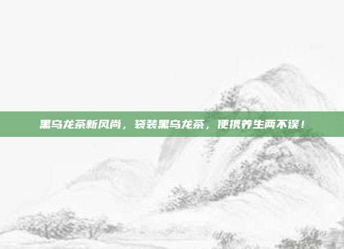 黑乌龙茶新风尚，袋装黑乌龙茶，便携养生两不误！