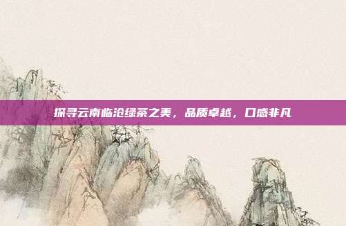 探寻云南临沧绿茶之美，品质卓越，口感非凡