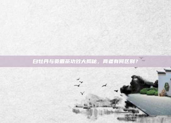 白牡丹与贡眉茶功效大揭秘，两者有何区别？