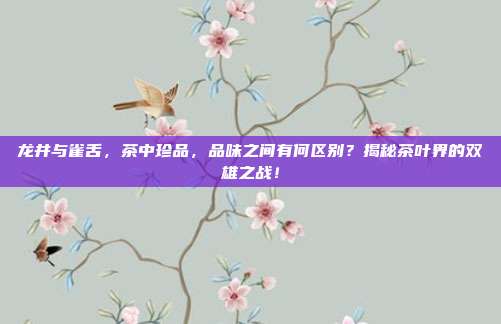 龙井与雀舌，茶中珍品，品味之间有何区别？揭秘茶叶界的双雄之战！