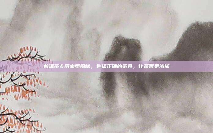 普洱茶专用壶型揭秘，选择正确的茶具，让茶香更浓郁