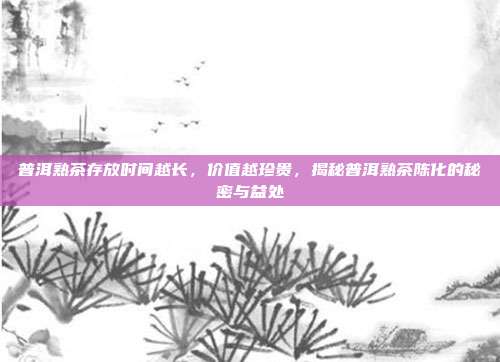 普洱熟茶存放时间越长，价值越珍贵，揭秘普洱熟茶陈化的秘密与益处