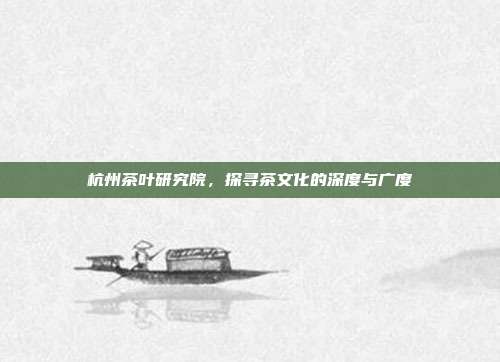 杭州茶叶研究院，探寻茶文化的深度与广度