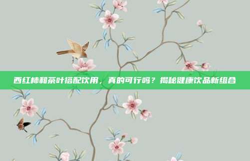 西红柿和茶叶搭配饮用，真的可行吗？揭秘健康饮品新组合
