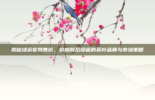 揭秘绿茶官网售价，价格背后隐藏的茶叶品质与市场策略