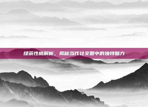 绿茶性格解析，揭秘当代社交圈中的独特魅力