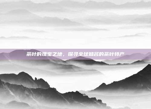 茶叶的瑰宝之地，探寻全球知名的茶叶特产