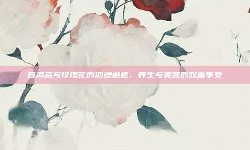 普洱茶与玫瑰花的浪漫邂逅，养生与美容的双重享受