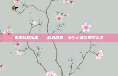 夏季养颜佳品——婺源绿茶，女生必备的清凉饮品