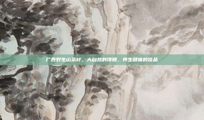 广西野生山茶叶，大自然的馈赠，养生健体的佳品