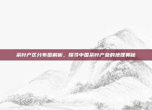 茶叶产区分布图解析，探寻中国茶叶产业的地理奥秘