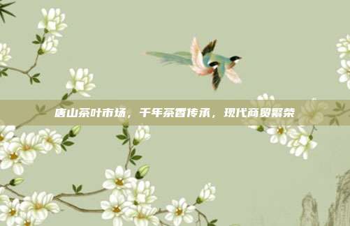 唐山茶叶市场，千年茶香传承，现代商贸繁荣