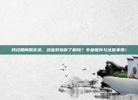 月经期间喝花茶，这些好处你了解吗？专业推荐与注意事项！
