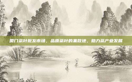 厦门茶叶批发市场，品质茶叶的集散地，助力茶产业发展