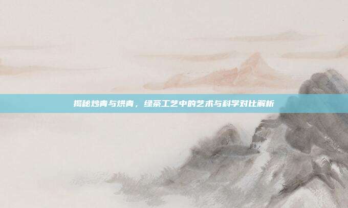 揭秘炒青与烘青，绿茶工艺中的艺术与科学对比解析