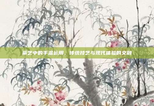 茶艺中的手温运用，传统技艺与现代体验的交融