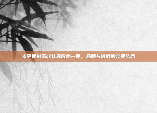太平猴魁茶叶礼盒价格一览，品质与价值的完美结合
