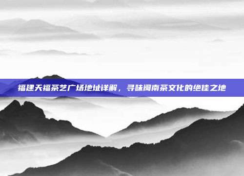 福建天福茶艺广场地址详解，寻味闽南茶文化的绝佳之地