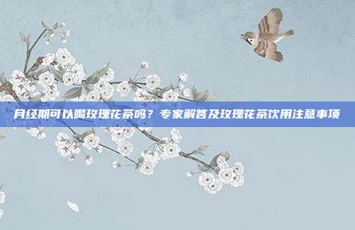 月经期可以喝玫瑰花茶吗？专家解答及玫瑰花茶饮用注意事项