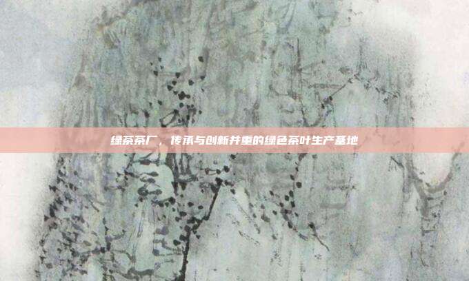 绿茶茶厂，传承与创新并重的绿色茶叶生产基地