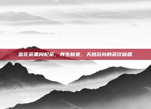 金花茶黑枸杞茶，养生新宠，天然滋补的茶饮秘籍