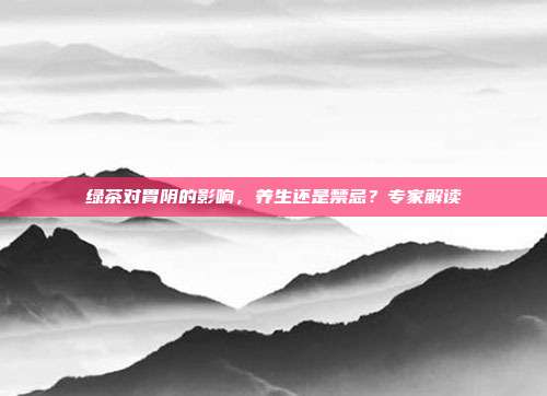 绿茶对胃阴的影响，养生还是禁忌？专家解读