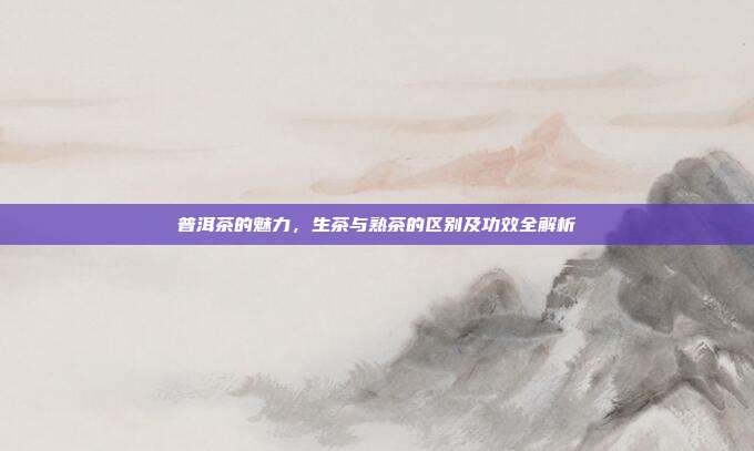 普洱茶的魅力，生茶与熟茶的区别及功效全解析