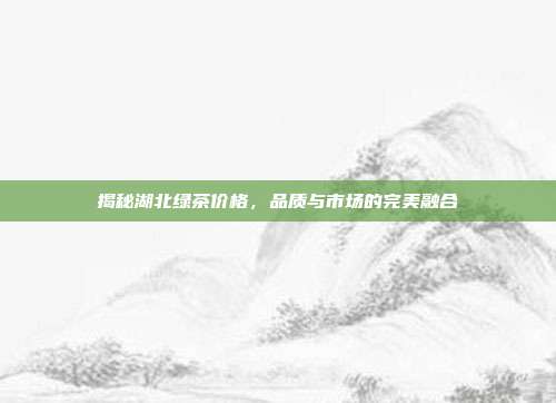 揭秘湖北绿茶价格，品质与市场的完美融合