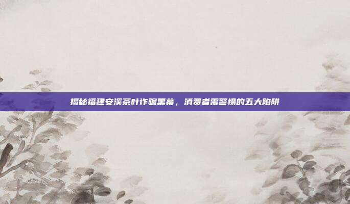 揭秘福建安溪茶叶诈骗黑幕，消费者需警惕的五大陷阱