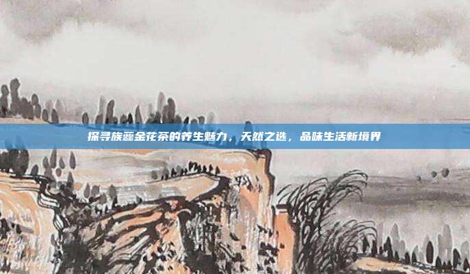 探寻族蕊金花茶的养生魅力，天然之选，品味生活新境界