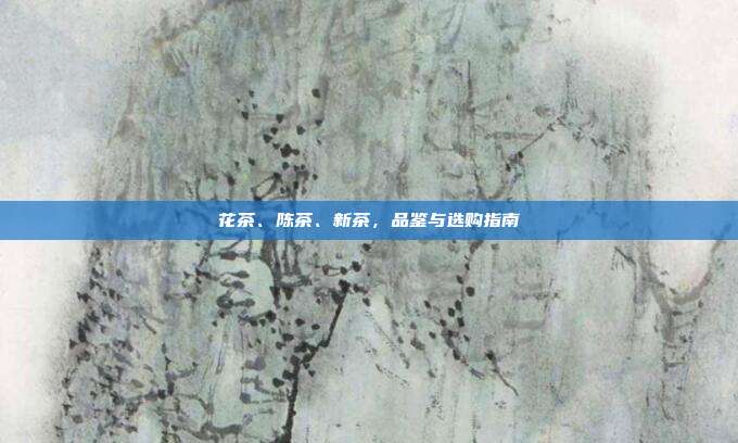 花茶、陈茶、新茶，品鉴与选购指南