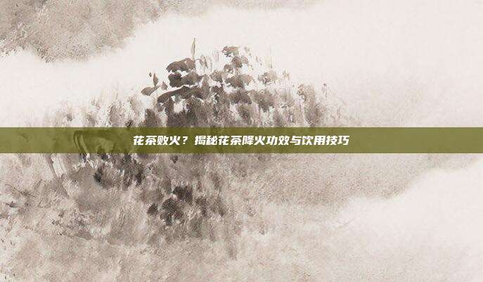 花茶败火？揭秘花茶降火功效与饮用技巧