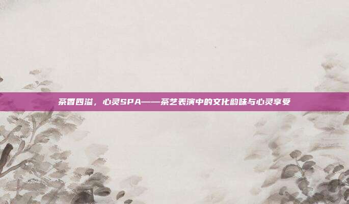 茶香四溢，心灵SPA——茶艺表演中的文化韵味与心灵享受