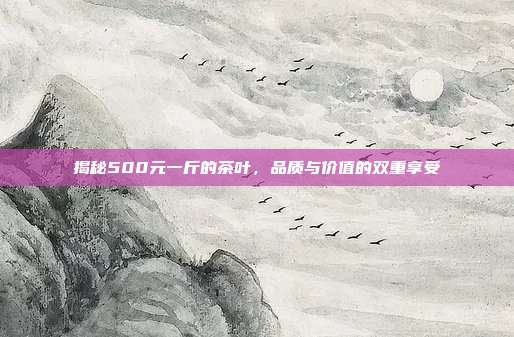 揭秘500元一斤的茶叶，品质与价值的双重享受