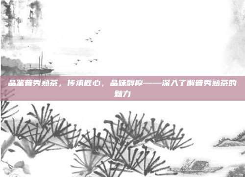 品鉴普秀熟茶，传承匠心，品味醇厚——深入了解普秀熟茶的魅力
