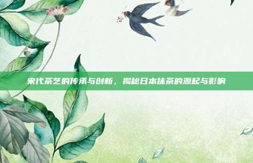 宋代茶艺的传承与创新，揭秘日本抹茶的源起与影响