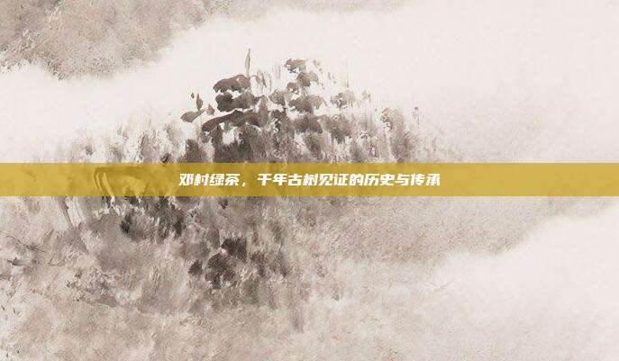 邓村绿茶，千年古树见证的历史与传承
