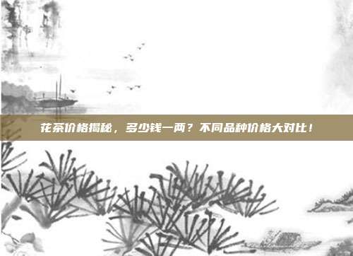 花茶价格揭秘，多少钱一两？不同品种价格大对比！