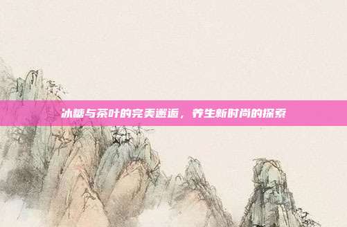 冰糖与茶叶的完美邂逅，养生新时尚的探索