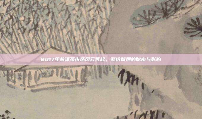 2017年普洱茶市场风云再起，涨价背后的秘密与影响